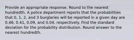 Provide an appropriate response. Round to the nearest hundredth. A police department reports that the probabilities that 0, 1, 2, and 3 burglaries will be reported in a given day are 0.46, 0.41, 0.09, and 0.04, respectively. Find the standard deviation for the probability distribution. Round answer to the nearest hundredth.