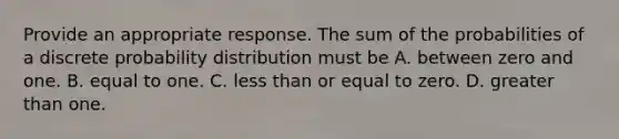 Provide an appropriate response. The sum of the probabilities of a discrete probability distribution must be A. between zero and one. B. equal to one. C. less than or equal to zero. D. greater than one.