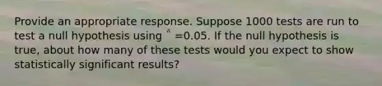 Provide an appropriate response. Suppose 1000 tests are run to test a null hypothesis using ΅ =0.05. If the null hypothesis is true, about how many of these tests would you expect to show statistically significant results?