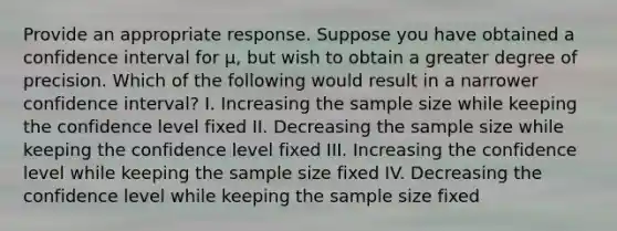 Provide an appropriate response. Suppose you have obtained a confidence interval for​ μ, but wish to obtain a greater degree of precision. Which of the following would result in a narrower confidence​ interval? I. Increasing the sample size while keeping the confidence level fixed II. Decreasing the sample size while keeping the confidence level fixed III. Increasing the confidence level while keeping the sample size fixed IV. Decreasing the confidence level while keeping the sample size fixed