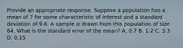 Provide an appropriate response. Suppose a population has a mean of 7 for some characteristic of interest and a standard deviation of 9.6. A sample is drawn from this population of size 64. What is the standard error of the mean? A. 0.7 B. 1.2 C. 3.3 D. 0.15