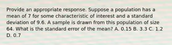 Provide an appropriate response. Suppose a population has a mean of 7 for some characteristic of interest and a standard deviation of 9.6. A sample is drawn from this population of size 64. What is the standard error of the mean? A. 0.15 B. 3.3 C. 1.2 D. 0.7