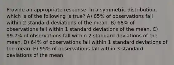 Provide an appropriate response. In a symmetric distribution, which is of the following is true? A) 85% of observations fall within 2 standard deviations of the mean. B) 68% of observations fall within 1 standard deviations of the mean. C) 99.7% of observations fall within 2 standard deviations of the mean. D) 64% of observations fall within 1 standard deviations of the mean. E) 95% of observations fall within 3 standard deviations of the mean.