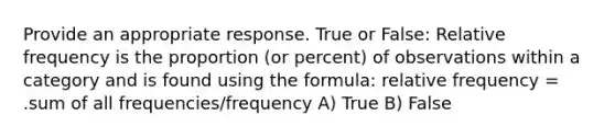 Provide an appropriate response. True or False: Relative frequency is the proportion (or percent) of observations within a category and is found using the formula: relative frequency = .sum of all frequencies/frequency A) True B) False