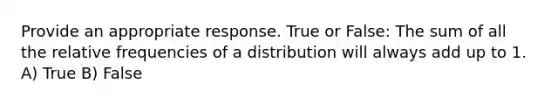 Provide an appropriate response. True or False: The sum of all the relative frequencies of a distribution will always add up to 1. A) True B) False