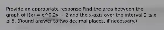 Provide an appropriate response.Find the area between the graph of f(x) = e^0.2x + 2 and the x-axis over the interval 2 ≤ x ≤ 5. (Round answer to two decimal places, if necessary.)