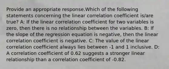 Provide an appropriate response.Which of the following statements concerning the linear correlation coefficient is/are true? A: If the linear correlation coefficient for two variables is zero, then there is no relationship between the variables. B: If the slope of the regression equation is negative, then the linear correlation coefficient is negative. C: The value of the linear correlation coefficient always lies between -1 and 1 inclusive. D: A correlation coefficient of 0.62 suggests a stronger linear relationship than a correlation coefficient of -0.82.