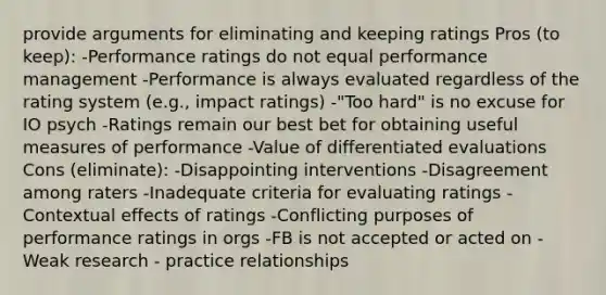 provide arguments for eliminating and keeping ratings Pros (to keep): -Performance ratings do not equal performance management -Performance is always evaluated regardless of the rating system (e.g., impact ratings) -"Too hard" is no excuse for IO psych -Ratings remain our best bet for obtaining useful measures of performance -Value of differentiated evaluations Cons (eliminate): -Disappointing interventions -Disagreement among raters -Inadequate criteria for evaluating ratings -Contextual effects of ratings -Conflicting purposes of performance ratings in orgs -FB is not accepted or acted on -Weak research - practice relationships