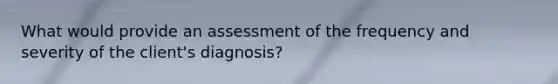 What would provide an assessment of the frequency and severity of the client's diagnosis?