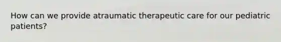 How can we provide atraumatic therapeutic care for our pediatric patients?