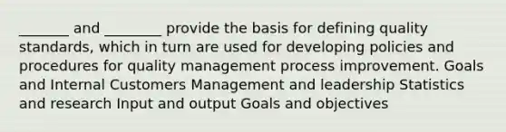 _______ and ________ provide the basis for defining quality standards, which in turn are used for developing policies and procedures for quality management process improvement. Goals and Internal Customers Management and leadership Statistics and research Input and output Goals and objectives