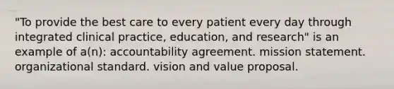 "To provide the best care to every patient every day through integrated clinical practice, education, and research" is an example of a(n): accountability agreement. mission statement. organizational standard. vision and value proposal.