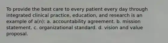 To provide the best care to every patient every day through integrated clinical practice, education, and research is an example of a(n): a. accountability agreement. b. mission statement. c. organizational standard. d. vision and value proposal.