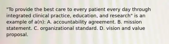 "To provide the best care to every patient every day through integrated clinical practice, education, and research" is an example of a(n): A. accountability agreement. B. mission statement. C. organizational standard. D. vision and value proposal.