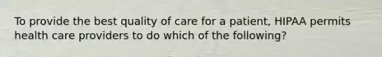 To provide the best quality of care for a patient, HIPAA permits health care providers to do which of the following?