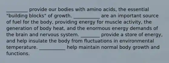 _________ provide our bodies with amino acids, the essential "building blocks" of growth. ___________ are an important source of fuel for the body, providing energy for muscle activity, the generation of body heat, and the enormous energy demands of the brain and nervous system. ________ provide a store of energy, and help insulate the body from fluctuations in environmental temperature. ___________ help maintain normal body growth and functions.