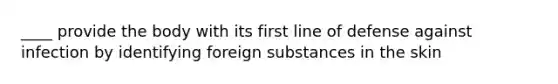 ____ provide the body with its first line of defense against infection by identifying foreign substances in the skin