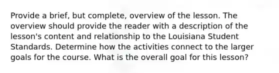 Provide a brief, but complete, overview of the lesson. The overview should provide the reader with a description of the lesson's content and relationship to the Louisiana Student Standards. Determine how the activities connect to the larger goals for the course. What is the overall goal for this lesson?