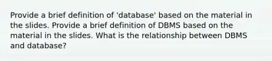 Provide a brief definition of 'database' based on the material in the slides. Provide a brief definition of DBMS based on the material in the slides. What is the relationship between DBMS and database?