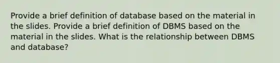 Provide a brief definition of database based on the material in the slides. Provide a brief definition of DBMS based on the material in the slides. What is the relationship between DBMS and database?