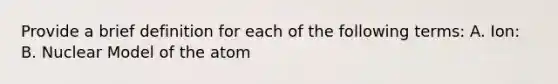 Provide a brief definition for each of the following terms: A. Ion: B. Nuclear Model of the atom