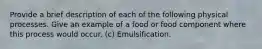 Provide a brief description of each of the following physical processes. Give an example of a food or food component where this process would occur. (c) Emulsification.