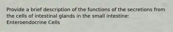 Provide a brief description of the functions of the secretions from the cells of intestinal glands in the small intestine: Enteroendocrine Cells