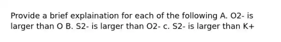 Provide a brief explaination for each of the following A. O2- is larger than O B. S2- is larger than O2- c. S2- is larger than K+