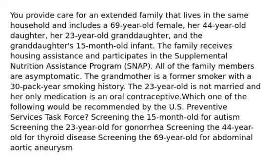 You provide care for an extended family that lives in the same household and includes a 69-year-old female, her 44-year-old daughter, her 23-year-old granddaughter, and the granddaughter's 15-month-old infant. The family receives housing assistance and participates in the Supplemental Nutrition Assistance Program (SNAP). All of the family members are asymptomatic. The grandmother is a former smoker with a 30-pack-year smoking history. The 23-year-old is not married and her only medication is an oral contraceptive.Which one of the following would be recommended by the U.S. Preventive Services Task Force? Screening the 15-month-old for autism Screening the 23-year-old for gonorrhea Screening the 44-year-old for thyroid disease Screening the 69-year-old for abdominal aortic aneurysm