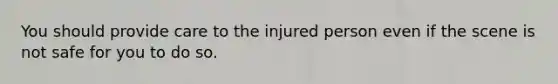 You should provide care to the injured person even if the scene is not safe for you to do so.