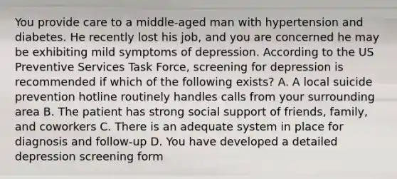 You provide care to a middle-aged man with hypertension and diabetes. He recently lost his job, and you are concerned he may be exhibiting mild symptoms of depression. According to the US Preventive Services Task Force, screening for depression is recommended if which of the following exists? A. A local suicide prevention hotline routinely handles calls from your surrounding area B. The patient has strong social support of friends, family, and coworkers C. There is an adequate system in place for diagnosis and follow-up D. You have developed a detailed depression screening form