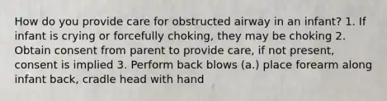 How do you provide care for obstructed airway in an infant? 1. If infant is crying or forcefully choking, they may be choking 2. Obtain consent from parent to provide care, if not present, consent is implied 3. Perform back blows (a.) place forearm along infant back, cradle head with hand