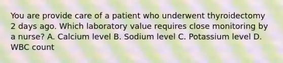 You are provide care of a patient who underwent thyroidectomy 2 days ago. Which laboratory value requires close monitoring by a nurse? A. Calcium level B. Sodium level C. Potassium level D. WBC count