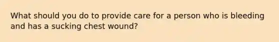 What should you do to provide care for a person who is bleeding and has a sucking chest wound?