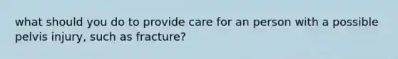 what should you do to provide care for an person with a possible pelvis injury, such as fracture?