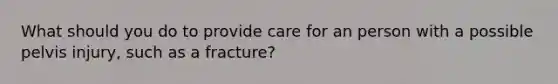 What should you do to provide care for an person with a possible pelvis injury, such as a fracture?