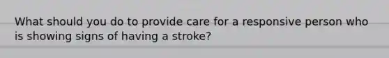 What should you do to provide care for a responsive person who is showing signs of having a stroke?