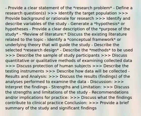 - Provide a clear statement of the *research problem* - Define a research question(s) >>> Identify the target population >>> Provide background or rationale for research >>> Identify and describe variables of the study - Generate a *hypothesis* or hypotheses - Provide a clear description of the *purpose of the study* - *Review of literature:* Discuss the existing literature related to the topic - Identify a *conceptual framework* or underlying theory that will guide the study - Describe the selected *research design* - Describe the *methods* to be used >>> Describe the sample of study participants >>> Discuss quantitative or qualitative methods of examining collected data >>> Discuss protection of human subjects >>> Describe the testing instruments >>> Describe how data will be collected - Results and Analysis: >>> Discuss the results (findings) of the analyses performed to examine the data - Discussion: >>> Interpret the findings - Strengths and Limitation: >>> Discuss the strengths and limitations of the study - Recommendations and/or implications for practice: >>> Discuss what the findings contribute to clinical practice Conclusion: >>> Provide a brief summary of the study and significant findings