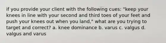 if you provide your client with the following cues: "keep your knees in line with your second and third toes of your feet and push your knees out when you land," what are you trying to target and correct? a. knee dominance b. varus c. valgus d. valgus and varus