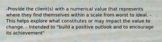 -Provide the client(s) with a numerical value that represents where they find themselves within a scale from worst to ideal. - This helps explore what constitutes or may impact the value to change. - Intended to "build a positive outlook and to encourage its achievement"