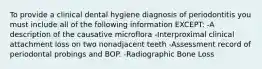 To provide a clinical dental hygiene diagnosis of periodontitis you must include all of the following information EXCEPT: -A description of the causative microflora -Interproximal clinical attachment loss on two nonadjacent teeth -Assessment record of periodontal probings and BOP. -Radiographic Bone Loss