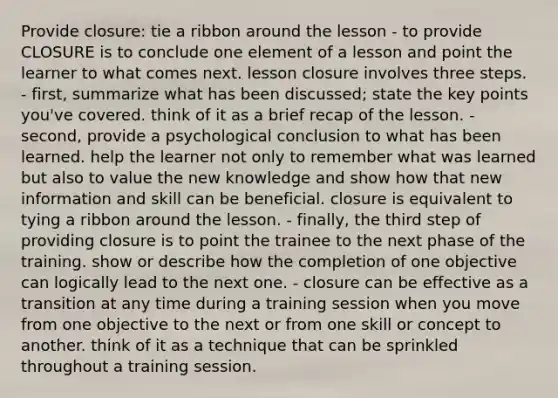 Provide closure: tie a ribbon around the lesson - to provide CLOSURE is to conclude one element of a lesson and point the learner to what comes next. lesson closure involves three steps. - first, summarize what has been discussed; state the key points you've covered. think of it as a brief recap of the lesson. - second, provide a psychological conclusion to what has been learned. help the learner not only to remember what was learned but also to value the new knowledge and show how that new information and skill can be beneficial. closure is equivalent to tying a ribbon around the lesson. - finally, the third step of providing closure is to point the trainee to the next phase of the training. show or describe how the completion of one objective can logically lead to the next one. - closure can be effective as a transition at any time during a training session when you move from one objective to the next or from one skill or concept to another. think of it as a technique that can be sprinkled throughout a training session.