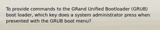 To provide commands to the GRand Unified Bootloader (GRUB) boot loader, which key does a system administrator press when presented with the GRUB boot menu?