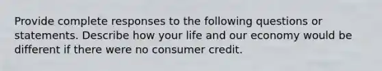 Provide complete responses to the following questions or statements. Describe how your life and our economy would be different if there were no consumer credit.