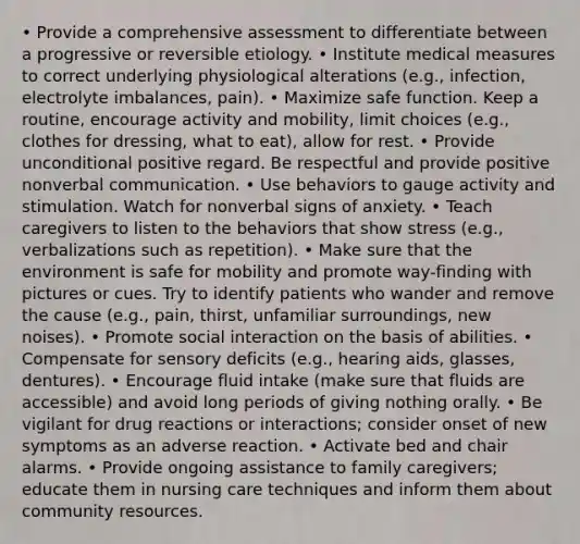 • Provide a comprehensive assessment to differentiate between a progressive or reversible etiology. • Institute medical measures to correct underlying physiological alterations (e.g., infection, electrolyte imbalances, pain). • Maximize safe function. Keep a routine, encourage activity and mobility, limit choices (e.g., clothes for dressing, what to eat), allow for rest. • Provide unconditional positive regard. Be respectful and provide positive nonverbal communication. • Use behaviors to gauge activity and stimulation. Watch for nonverbal signs of anxiety. • Teach caregivers to listen to the behaviors that show stress (e.g., verbalizations such as repetition). • Make sure that the environment is safe for mobility and promote way-finding with pictures or cues. Try to identify patients who wander and remove the cause (e.g., pain, thirst, unfamiliar surroundings, new noises). • Promote social interaction on the basis of abilities. • Compensate for sensory deficits (e.g., hearing aids, glasses, dentures). • Encourage fluid intake (make sure that fluids are accessible) and avoid long periods of giving nothing orally. • Be vigilant for drug reactions or interactions; consider onset of new symptoms as an adverse reaction. • Activate bed and chair alarms. • Provide ongoing assistance to family caregivers; educate them in nursing care techniques and inform them about community resources.