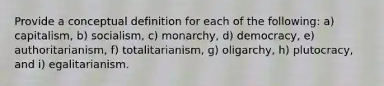 Provide a conceptual definition for each of the following: a) capitalism, b) socialism, c) monarchy, d) democracy, e) authoritarianism, f) totalitarianism, g) oligarchy, h) plutocracy, and i) egalitarianism.