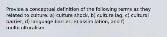 Provide a conceptual definition of the following terms as they related to culture: a) culture shock, b) culture lag, c) cultural barrier, d) language barrier, e) assimilation, and f) multiculturalism.