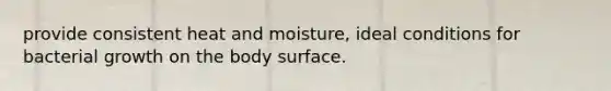 provide consistent heat and moisture, ideal conditions for bacterial growth on the body surface.