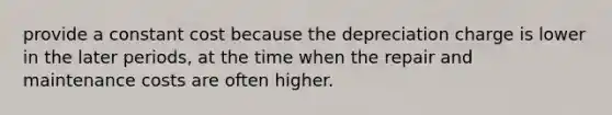 provide a constant cost because the depreciation charge is lower in the later periods, at the time when the repair and maintenance costs are often higher.