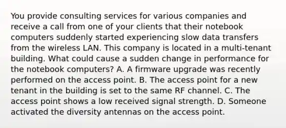 You provide consulting services for various companies and receive a call from one of your clients that their notebook computers suddenly started experiencing slow data transfers from the wireless LAN. This company is located in a multi-tenant building. What could cause a sudden change in performance for the notebook computers? A. A firmware upgrade was recently performed on the access point. B. The access point for a new tenant in the building is set to the same RF channel. C. The access point shows a low received signal strength. D. Someone activated the diversity antennas on the access point.